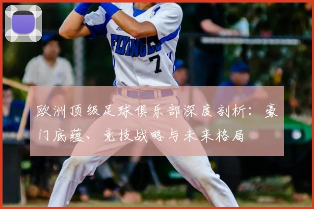 欧洲顶级足球俱乐部深度剖析：豪门底蕴、竞技战略与未来格局