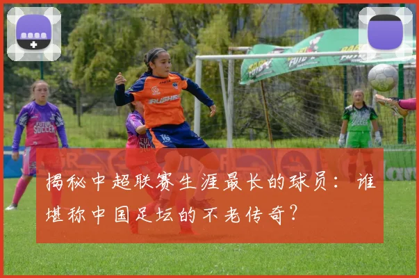 揭秘中超联赛生涯最长的球员:谁堪称中国足坛的不老传奇?