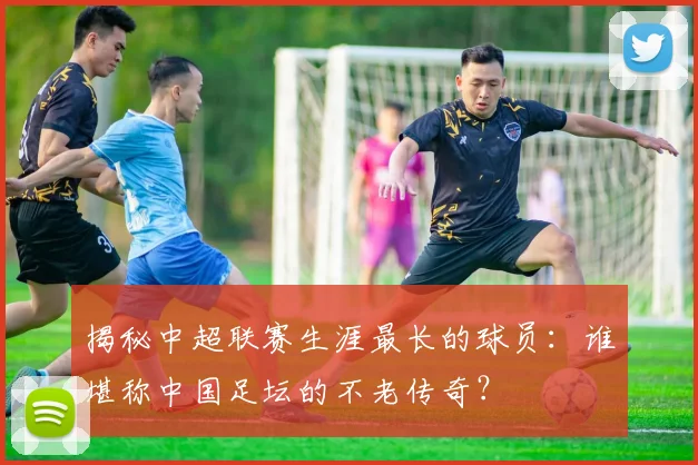 揭秘中超联赛生涯最长的球员：谁堪称中国足坛的不老传奇？