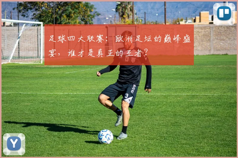 足球四大联赛：欧洲足坛的巅峰盛宴，谁才是真正的王者？