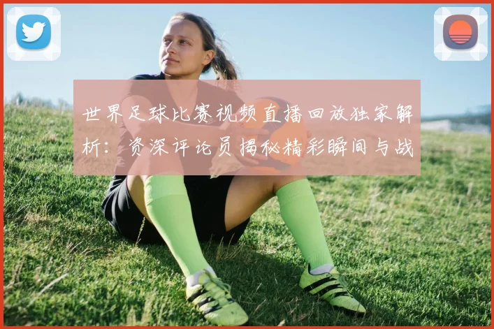 世界足球比赛视频直播回放独家解析:资深评论员揭秘精彩瞬间与战术内幕